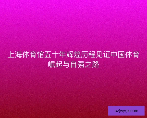 上海体育馆五十年辉煌历程见证中国体育崛起与自强之路