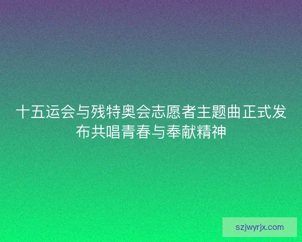 十五运会与残特奥会志愿者主题曲正式发布共唱青春与奉献精神
